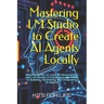 Mastering LM Studio to Create AI Agents Locally: Master the Art of Local AI Development with LM Studio: A Comprehensive Guide to Building, Optimizing,