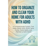 How to Organize and Clean Your Home For Adults with ADHD: A Compassionate System That Helps Adults With ADHD Tame Clutter, Build Habits, and Maintain