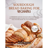 Sourdough bread baking for beginners: Comprehensive and Easy-to-Follow Guide to Making Your Own Sourdough Bread at Home with No Experience or Fancy To