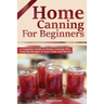 Home Canning for Beginners: A Complete Guide to Home Canning Plus Canning Recipes to Save Time and Money