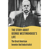 The Story About George Westinghouse's Life: The Great American Inventor And Industrialist: The Life And Times Of George Westinghouse