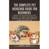 The Complete Pet Hedgehog Guide for Beginners: Essential Tips for Taking Care of Your Loving Pet The Complete Truth about your hedgehogs care, food, h