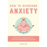 How to Overcome Anxiety: Effective Ways to Manage Stress, Fears, Panic Attacks and Reclaiming Your Life Again