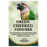 Green Cheeked Conures: An essential guide to nurturing, training, housing, breeding, feeding, and caring for your Green cheeked conures as pe