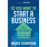 So You Want to Start a Business: The 7 Step Guide to Create, Start and Grow Your Own Business