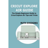 Cricut Explore Air User Guide: A User Guide To Master The 2021 Cricut Explore Air To Become A Pro