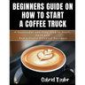 Beginner's Guide on How to start a Coffee Truck: A Successful and Easy Step to Start, Open and Run a profit oriented business