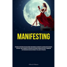 Manifesting: Discover The Methods For Unleashing Your Boundless Capabilities, Materializing Your Ideal Existence, And Attaining Any Aspiration You Env