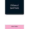 A Dictionary of Spanish Proverbs, Compiled from the best Authorities in the Spanish Language, Translated into English; with Explanatory Illustrations