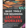 Basic Tools For Beginning Leather Workers: The Ultimate Compendium of Essential Leatherworking Tools Exploring the What, Why, and How of Leatherworkin