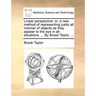 Linear Perspective: Or, a New Method of Representing Justly All Manner of Objects as They Appear to the Eye in All Situations. ... by Brook Taylor, ..