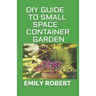 DIY Guide to Small Space Container Garden: The Complete Guide To Transform Your Balcony, Porch, or Patio with Fruits, Flowers, Foliage, and Herbs