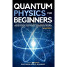 Quantum Physics for Beginners: The Non-Scientist's Guide to the Big Ideas of Quantum Mechanics, with Key Principles, Major Theories, and Experiments S