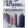 Sewing for Beginners: A Complete Guide to Sewing Techniques and Patterns