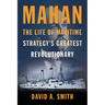 Mahan: The Life of Maritime Strategy's Greatest Revolutionary