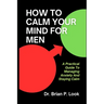 How To Calm Your Mind For Men: A Practical Guide To Managing Anxiety And Staying Calm