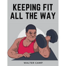 Keeping Fit All the Way: How to Obtain and Maintain Health, Strength and Efficiency