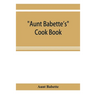 Aunt Babette's cook book: foreign and domestic receipts for the household: a valuable collection of receipts and hints for the housewife, many o