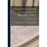 Our Sun-God, Or, Christianity Before Christ: A Demonstration That, As the Fathers Admitted, Our Religion Existed Before Our Era and Even in Pre-Histor