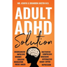 Adult ADHD Solution: The Complete Guide to Understanding and Managing Adult ADHD to Overcome Impulsivity, Hyperactivity, Inattention, Stress, and Anxi