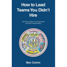 How to Lead Teams You Didn't Hire: Six Proven Steps for Lasting Impact and Team Transformation