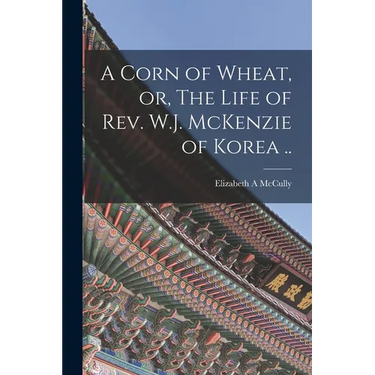 A Corn of Wheat, or, The Life of Rev. W.J. McKenzie of Korea ..