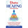 Chakra Healing for Beginners: How to Heal and Balance Your Chakras Through Meditation Yoga, Gemstones and Crystals. Positive Energy, Awareness therapy