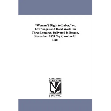 "Woman'S Right to Labor," or, Low Wages and Hard Work: in Three Lectures, Delivered in Boston, November, 1859 / by Caroline H. Dall.