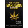How to Grow Marijuana: Outdoors - A Step-by-Step Beginner's Guide to Growing Top-Quality Weed Outdoors (Volume 2)