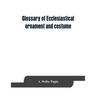 Glossary of ecclesiastical ornament and costume, compiled from ancient authorities and examples