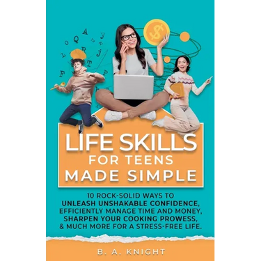 Life Skills for Teens Made Simple: 10 Rock-Solid Ways to Unleash Unshakable Confidence, Efficiently Manage Time and Money, Sharpen your Cooking Prowes