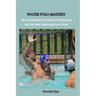 Water Polo Mastery: The Comprehensive Guide to Dominating the Pool and Improving Your Game