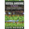 Vertical Gardening For Beginners: How to Grow and Harvest Plants, Vegetables and Fruits in Small Spaces