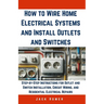 How to Wire Home Electrical Systems and Install Outlets and Switches: Step-by-Step Instructions for Outlet and Switch Installation, Circuit Wiring, an
