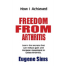 How I Achieved Freedom From Arthritis: Learn the secrets that can reduce pain and increase movement in Osteoarthritis