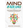 Mind Hacking: How To Rewire Your Brain To Stop Overthinking, Create Better Habits And Realize Your Life Goals