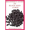 Beginner's Guide to Black Seed Cumin: Alternative Healing and Natural Health Remedies with Black Seed Cumin: Everything You Need To Know
