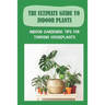 The Ultimate Guide To Indoor Plants: Indoor Gardening Tips For Thriving Houseplants: How To Grow And Care For Indoor Plants
