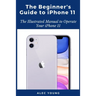 The Beginner's Guide to iPhone 11: The Illustrated Manual to Operate Your iPhone 11
