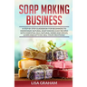 Soap Making Business: A Step By Step Guidebook For Beginners To Homemade Natural Soap Making, Learn And Sell Your Creations.