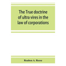The true doctrine of ultra vires in the law of corporations; being a concise presentation of the doctrine in its application to the powers and liabili