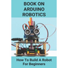 Book On Arduino Robotics: How To Build A Robot For Beginners: Build A Robot At Home