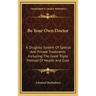 Be Your Own Doctor: A Drugless System Of Special And Private Treatments Including The Great Triple Method Of Health And Cure