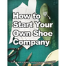 How to Start Your Own Shoe Company: A start-up guide to designing, manufacturing, and marketing shoes