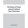 The history of Totnes priory & medieval town, Devonshire, together with the sister priory of Tywardreath, Cornwall; compiled from original records