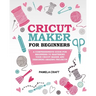 Cricut Maker for Beginners: A Comprehensive Guide For Beginners To Mastering Your Cricut Maker And Designing Amazing Project