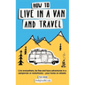 How to Live in a Van and Travel: Live Everywhere, be Free and Have Adventures in a Campervan or Motorhome - Your Home on Wheels
