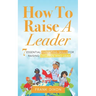 How To Raise A Leader: 7 Essential Parenting Skills For Raising Children Who Lead