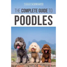 The Complete Guide to Poodles: Standard, Miniature, or Toy - Learn Everything You Need to Know to Successfully Raise Your Poodle From Puppy to Old Age