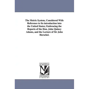 The Metric System, Considered With Reference to Its introduction into the United States; Embracing the Reports of the Hon. John Quincy Adams, and the